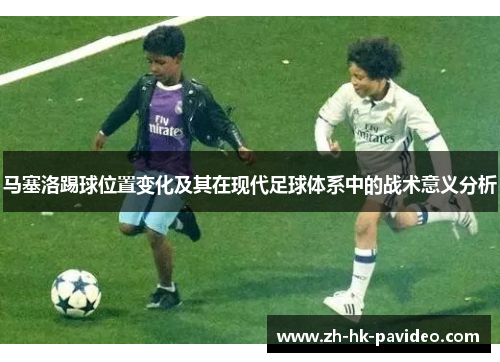 马塞洛踢球位置变化及其在现代足球体系中的战术意义分析 马塞洛踢球位置变化及其在现代足球体系中的战术意义分析