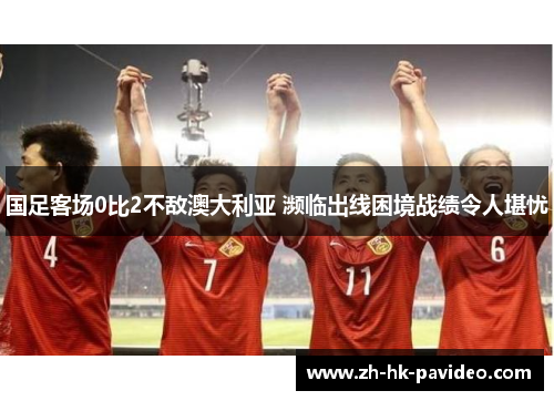 国足客场0比2不敌澳大利亚 濒临出线困境战绩令人堪忧 国足客场0比2不敌澳大利亚 濒临出线困境战绩令人堪忧