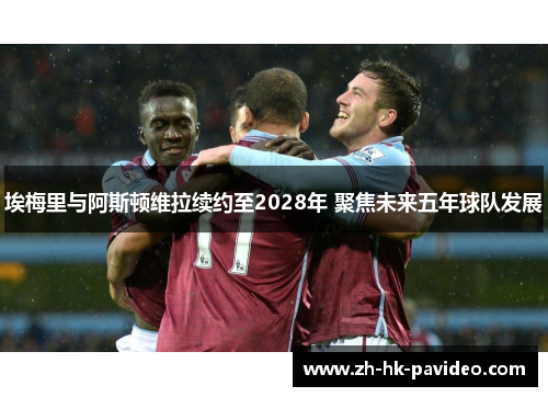 埃梅里与阿斯顿维拉续约至2028年 聚焦未来五年球队发展